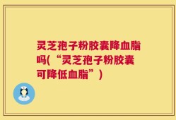 灵芝孢子粉胶囊降血脂吗(“灵芝孢子粉胶囊可降低血脂”)