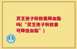 灵芝孢子粉胶囊降血脂吗(“灵芝孢子粉胶囊可降低血脂”)