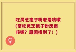 吃灵芝孢子粉老是咳嗽(常吃灵芝孢子粉反而咳嗽？原因找到了！)