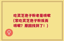 吃灵芝孢子粉老是咳嗽(常吃灵芝孢子粉反而咳嗽？原因找到了！)