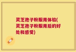 灵芝孢子粉服用体验(灵芝孢子粉服用后的好处和感受)