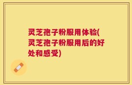 灵芝孢子粉服用体验(灵芝孢子粉服用后的好处和感受)