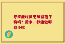 牙疼能吃灵芝破壁孢子粉吗？黄米，都能做哪些小吃