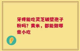 牙疼能吃灵芝破壁孢子粉吗？黄米，都能做哪些小吃
