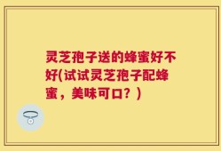 灵芝孢子送的蜂蜜好不好(试试灵芝孢子配蜂蜜，美味可口？)