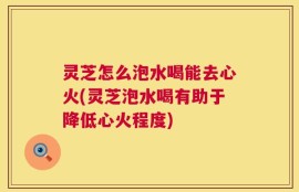 灵芝怎么泡水喝能去心火(灵芝泡水喝有助于降低心火程度)