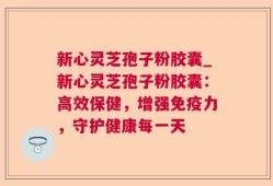 新心灵芝孢子粉胶囊_新心灵芝孢子粉胶囊：高效保健，增强免疫力，守护健康每一天