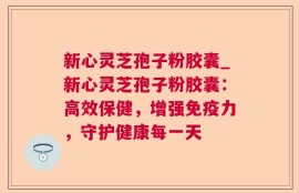 新心灵芝孢子粉胶囊_新心灵芝孢子粉胶囊：高效保健，增强免疫力，守护健康每一天