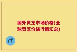 国外灵芝市场价格(全球灵芝价格行情汇总)