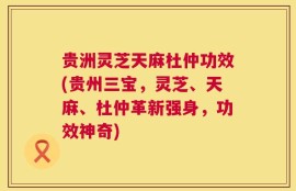 贵洲灵芝天麻杜仲功效(贵州三宝，灵芝、天麻、杜仲革新强身，功效神奇)