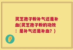 灵芝孢子粉补气还是补血(灵芝孢子粉的功效：是补气还是补血？)
