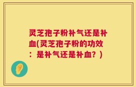 灵芝孢子粉补气还是补血(灵芝孢子粉的功效：是补气还是补血？)
