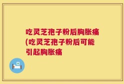 吃灵芝孢子粉后胸胀痛(吃灵芝孢子粉后可能引起胸胀痛