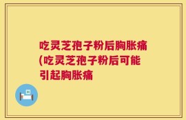 吃灵芝孢子粉后胸胀痛(吃灵芝孢子粉后可能引起胸胀痛