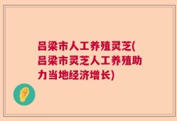 吕梁市人工养殖灵芝(吕梁市灵芝人工养殖助力当地经济增长)
