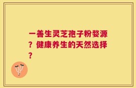 一善生灵芝孢子粉婺源？健康养生的天然选择？