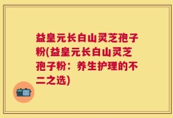 益皇元长白山灵芝孢子粉(益皇元长白山灵芝孢子粉：养生护理的不二之选)