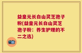 益皇元长白山灵芝孢子粉(益皇元长白山灵芝孢子粉：养生护理的不二之选)