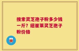 搜索灵芝孢子粉多少钱一斤？纽崔莱灵芝孢子粉价格