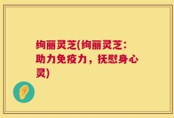 绚丽灵芝(绚丽灵芝：助力免疫力，抚慰身心灵)