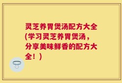 灵芝养胃煲汤配方大全(学习灵芝养胃煲汤，分享美味鲜香的配方大全！)