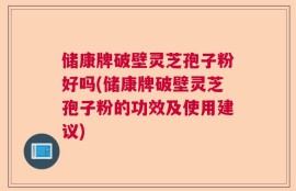 储康牌破壁灵芝孢子粉好吗(储康牌破壁灵芝孢子粉的功效及使用建议)