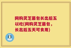 网购灵芝菌包长出后五以吃(网购灵芝菌包，长出后五天可食用)