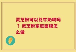 灵芝粉可以兑牛奶喝吗 ？灵芝粉家庭面膜怎么做