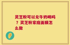 灵芝粉可以兑牛奶喝吗 ？灵芝粉家庭面膜怎么做