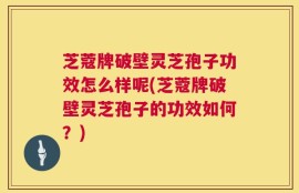 芝蔻牌破壁灵芝孢子功效怎么样呢(芝蔻牌破壁灵芝孢子的功效如何？)