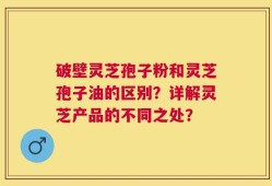 破壁灵芝孢子粉和灵芝孢子油的区别？详解灵芝产品的不同之处？