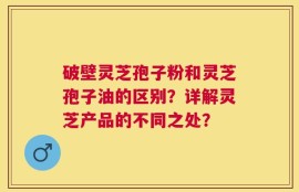 破壁灵芝孢子粉和灵芝孢子油的区别？详解灵芝产品的不同之处？