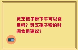 灵芝孢子粉下午可以食用吗？灵芝孢子粉的时间食用建议？