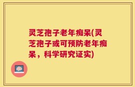 灵芝孢子老年痴呆(灵芝孢子或可预防老年痴呆，科学研究证实)