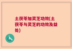 土茯苓加灵芝功效(土茯苓与灵芝的功效及益处)