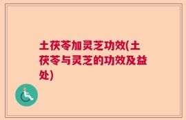 土茯苓加灵芝功效(土茯苓与灵芝的功效及益处)