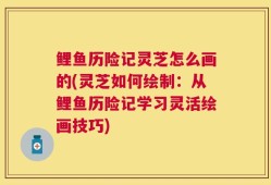 鲤鱼历险记灵芝怎么画的(灵芝如何绘制：从鲤鱼历险记学习灵活绘画技巧)