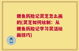 鲤鱼历险记灵芝怎么画的(灵芝如何绘制：从鲤鱼历险记学习灵活绘画技巧)