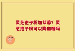 灵芝孢子粉加苁蓉？灵芝孢子粉可以降血糖吗