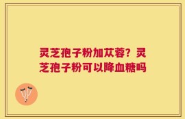灵芝孢子粉加苁蓉？灵芝孢子粉可以降血糖吗
