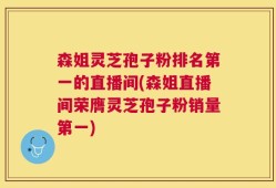 森姐灵芝孢子粉排名第一的直播间(森姐直播间荣膺灵芝孢子粉销量第一)