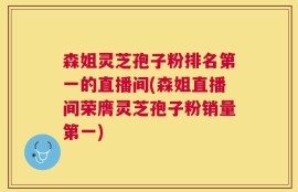 森姐灵芝孢子粉排名第一的直播间(森姐直播间荣膺灵芝孢子粉销量第一)