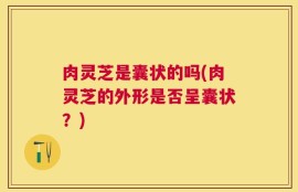 肉灵芝是囊状的吗(肉灵芝的外形是否呈囊状？)