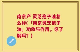 南京产 灵芝孢子油怎么样(「南京灵芝孢子油」功效与作用，你了解吗？)