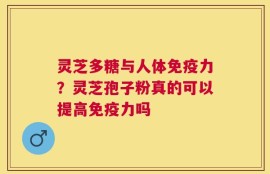 灵芝多糖与人体免疫力？灵芝孢子粉真的可以提高免疫力吗