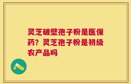 灵芝破壁孢子粉是医保药？灵芝孢子粉是初级农产品吗