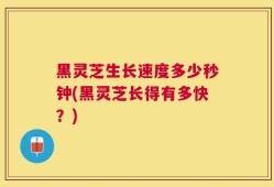黑灵芝生长速度多少秒钟(黑灵芝长得有多快？)
