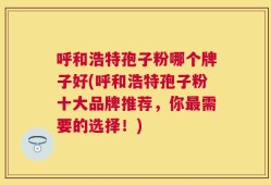 呼和浩特孢子粉哪个牌子好(呼和浩特孢子粉十大品牌推荐，你最需要的选择！)