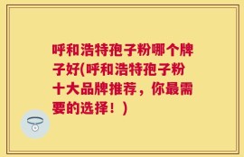 呼和浩特孢子粉哪个牌子好(呼和浩特孢子粉十大品牌推荐，你最需要的选择！)