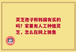 灵芝孢子粉韩国有买的吗？家里有人工种植灵芝，怎么在网上销售
